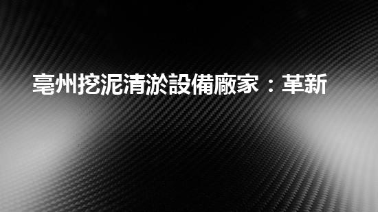 亳州挖泥清淤設備廠家：革新技術助力水域治理，誰將成為改變游泳禁區(qū)的關鍵？